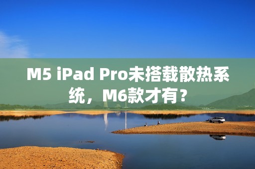 M5 iPad Pro未搭载散热系统，M6款才有？