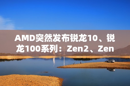 AMD突然发布锐龙10、锐龙100系列：Zen2、Zen3+身穿马甲又活了！