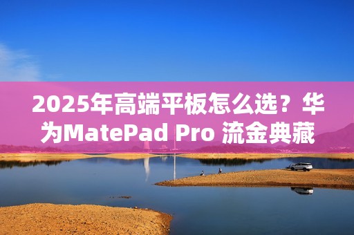 2025年高端平板怎么选？华为MatePad Pro 流金典藏版解锁高效生产力体验