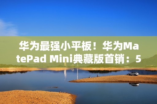 华为最强小平板！华为MatePad Mini典藏版首销：5999元起