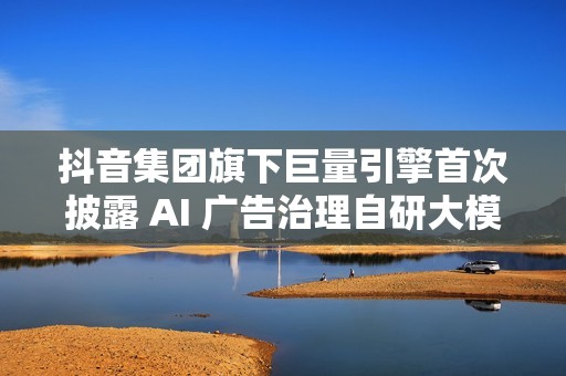 抖音集团旗下巨量引擎首次披露 AI 广告治理自研大模型