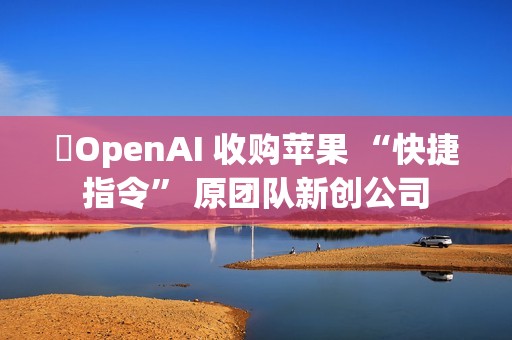 ​OpenAI 收购苹果 “快捷指令” 原团队新创公司