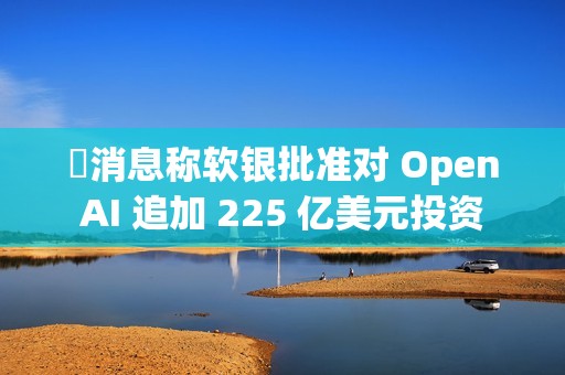 ​消息称软银批准对 OpenAI 追加 225 亿美元投资