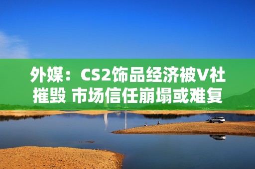 外媒：CS2饰品经济被V社摧毁 市场信任崩塌或难复原！