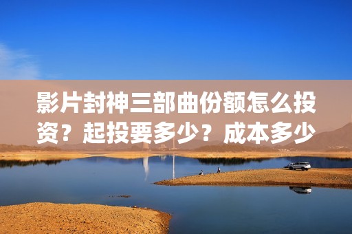 影片封神三部曲份额怎么投资？起投要多少？成本多少？(封神三部曲宣传片)