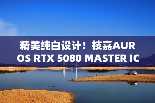 精美纯白设计！技嘉AUROS RTX 5080 MASTER ICE显卡图赏