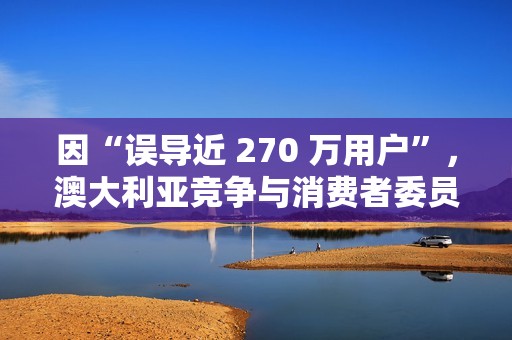 因“误导近 270 万用户”，澳大利亚竞争与消费者委员会起诉微软