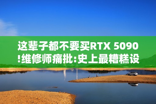 这辈子都不要买RTX 5090!维修师痛批:史上最糟糕设计
