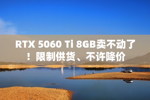 RTX 5060 Ti 8GB卖不动了！限制供货、不许降价