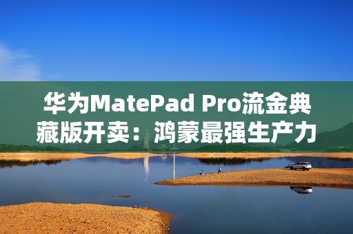 华为MatePad Pro流金典藏版开卖：鸿蒙最强生产力平板 7799元