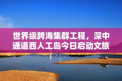 世界级跨海集群工程，深中通道西人工岛今日启动文旅试运营
