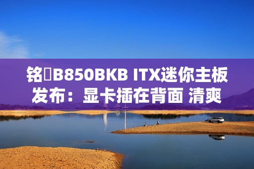 铭瑄B850BKB ITX迷你主板发布：显卡插在背面 清爽、满血