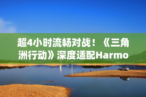 超4小时流畅对战！《三角洲行动》深度适配HarmonyOS6，摸边更持久