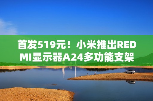首发519元！小米推出REDMI显示器A24多功能支架版2026