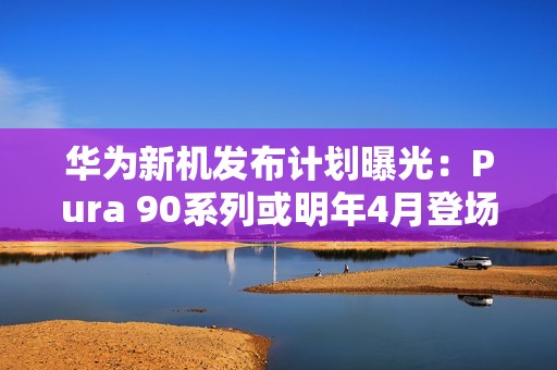 华为新机发布计划曝光：Pura 90系列或明年4月登场