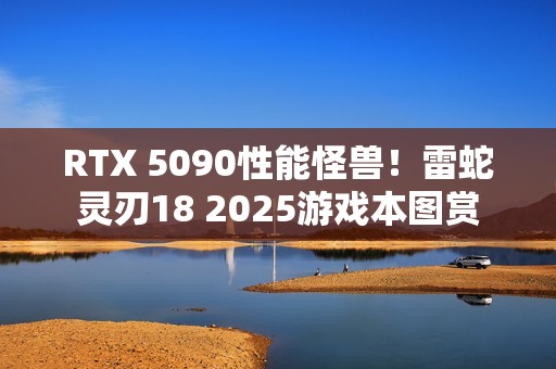 RTX 5090性能怪兽！雷蛇灵刃18 2025游戏本图赏