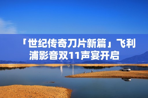 「世纪传奇刀片新篇」飞利浦影音双11声宴开启