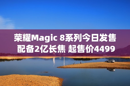荣耀Magic 8系列今日发售 配备2亿长焦 起售价4499元