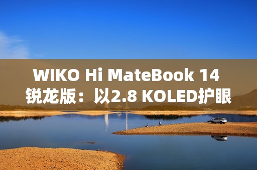 WIKO Hi MateBook 14 锐龙版：以2.8 KOLED护眼屏与AMD强芯，精准击破效率焦虑