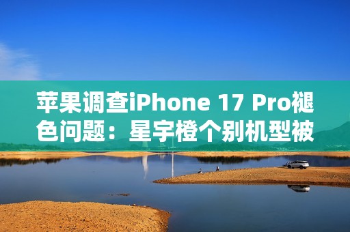 苹果调查iPhone 17 Pro褪色问题：星宇橙个别机型被召回检测