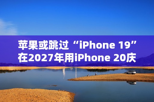 苹果或跳过“iPhone 19”在2027年用iPhone 20庆祝iPhone 发布20周年