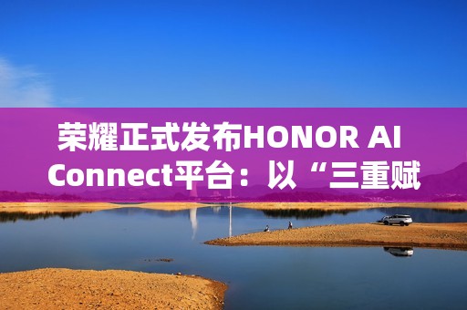 荣耀正式发布HONOR AI Connect平台：以“三重赋能”构建智能硬件新生态