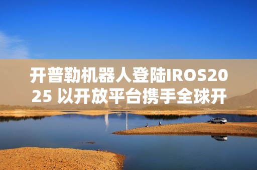 开普勒机器人登陆IROS2025 以开放平台携手全球开发者共筑新生态