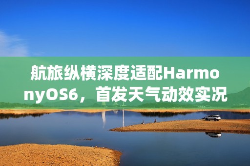 航旅纵横深度适配HarmonyOS6，首发天气动效实况窗，让航旅出行超“6”的