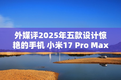 外媒评2025年五款设计惊艳的手机 小米17 Pro Max入选