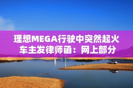 理想MEGA行驶中突然起火 车主发律师函：网上部分信息存在夸大、歪曲或虚构情形