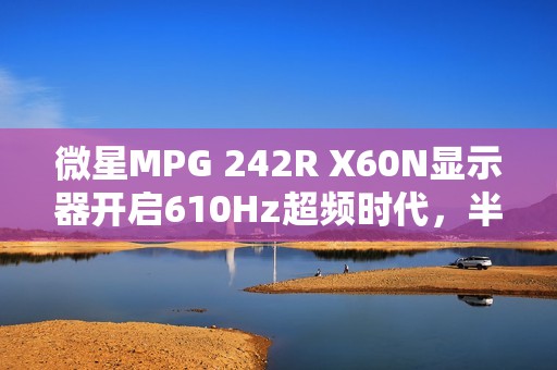 微星MPG 242R X60N显示器开启610Hz超频时代，半价引爆FPS战场