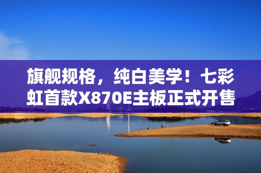 旗舰规格，纯白美学！七彩虹首款X870E主板正式开售