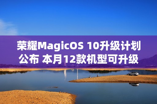 荣耀MagicOS 10升级计划公布 本月12款机型可升级