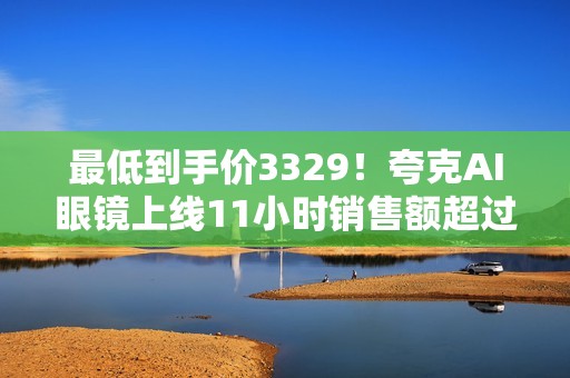 最低到手价3329！夸克AI眼镜上线11小时销售额超过其他品牌近三天累计