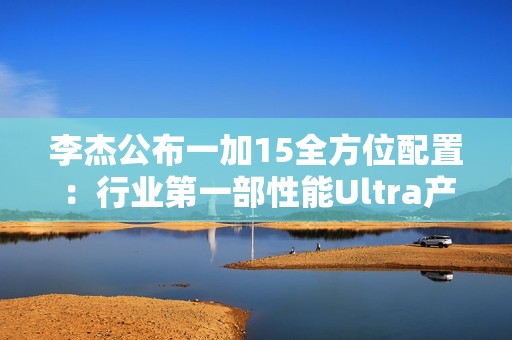 李杰公布一加15全方位配置：行业第一部性能Ultra产品