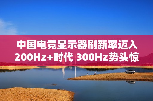 中国电竞显示器刷新率迈入200Hz+时代 300Hz势头惊人