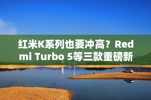 红米K系列也要冲高？Redmi Turbo 5等三款重磅新机爆料汇总