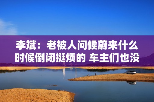 李斌：老被人问候蔚来什么时候倒闭挺烦的 车主们也没面子