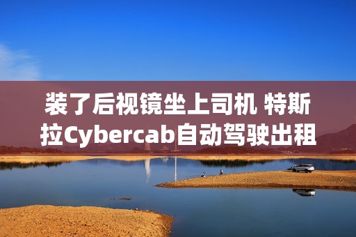 装了后视镜坐上司机 特斯拉Cybercab自动驾驶出租车首次公开测试