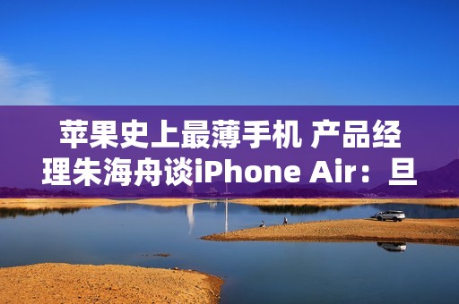 苹果史上最薄手机 产品经理朱海舟谈iPhone Air：旦用难回