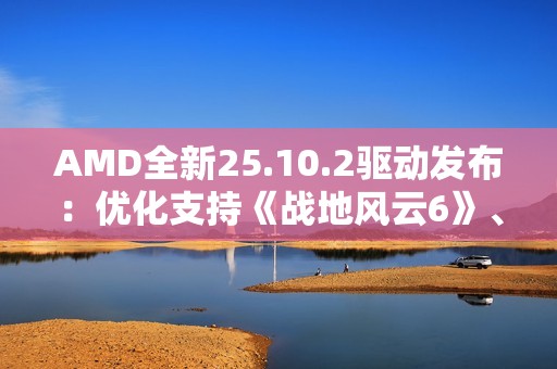 AMD全新25.10.2驱动发布：优化支持《战地风云6》、RX 9000迎新功能