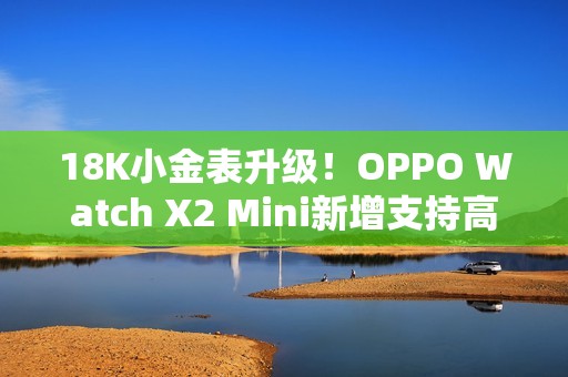 18K小金表升级!OPPO Watch X2 Mini新增支持高血压风险评估研究 18K小金表升级!OPPO Watch X2 Mini新增支持高血压风险评估研究