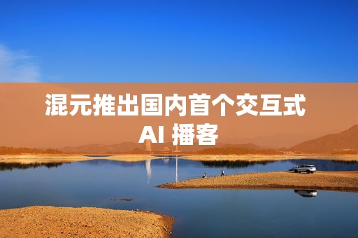 混元推出国内首个交互式 AI 播客