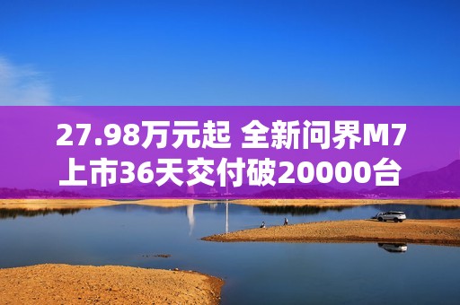 27.98万元起 全新问界M7上市36天交付破20000台！产能还在上升