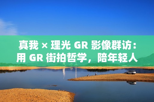真我 × 理光 GR 影像群访：用 GR 街拍哲学，陪年轻人玩出有态度的个性影像