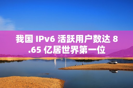 我国 IPv6 活跃用户数达 8.65 亿居世界第一位