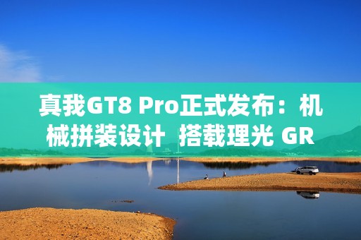 真我GT8 Pro正式发布：机械拼装设计  搭载理光 GR 影像系统颠覆街拍体验