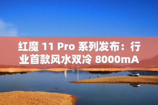 红魔 11 Pro 系列发布：行业首款风水双冷 8000mAh 电池开启旗舰续航新标准