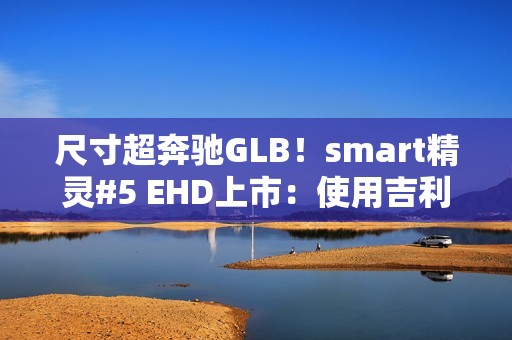 尺寸超奔驰GLB！smart精灵#5 EHD上市：使用吉利雷神混动