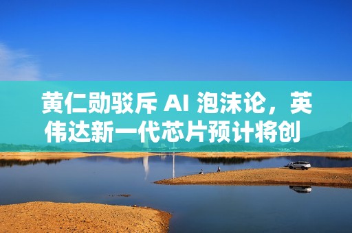 黄仁勋驳斥 AI 泡沫论，英伟达新一代芯片预计将创 5000 亿美元营收